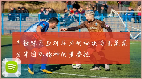 年轻球员应对压力的秘诀马克莱莱分享团队精神的重要性