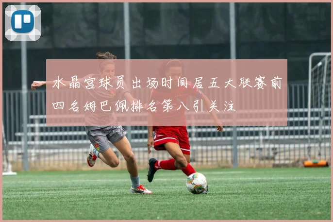 水晶宫球员出场时间居五大联赛前四名姆巴佩排名第八引关注