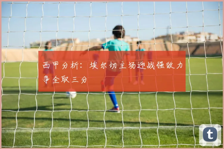 西甲分析：埃尔切主场迎战强敌力争全取三分