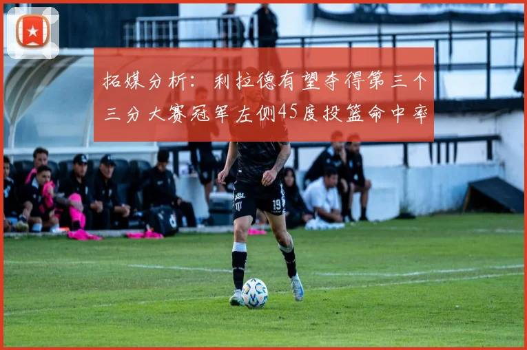 拓媒分析：利拉德有望夺得第三个三分大赛冠军左侧45度投篮命中率惊人
