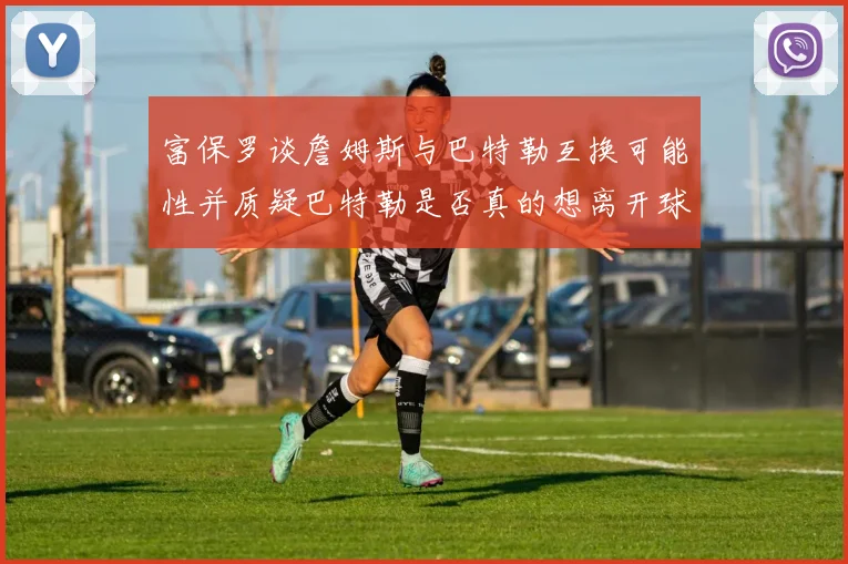 富保罗谈詹姆斯与巴特勒互换可能性并质疑巴特勒是否真的想离开球队