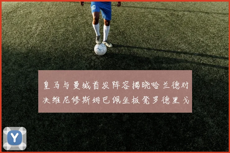 皇马与曼城首发阵容揭晓哈兰德对决维尼修斯姆巴佩坐板凳罗德里戈出战